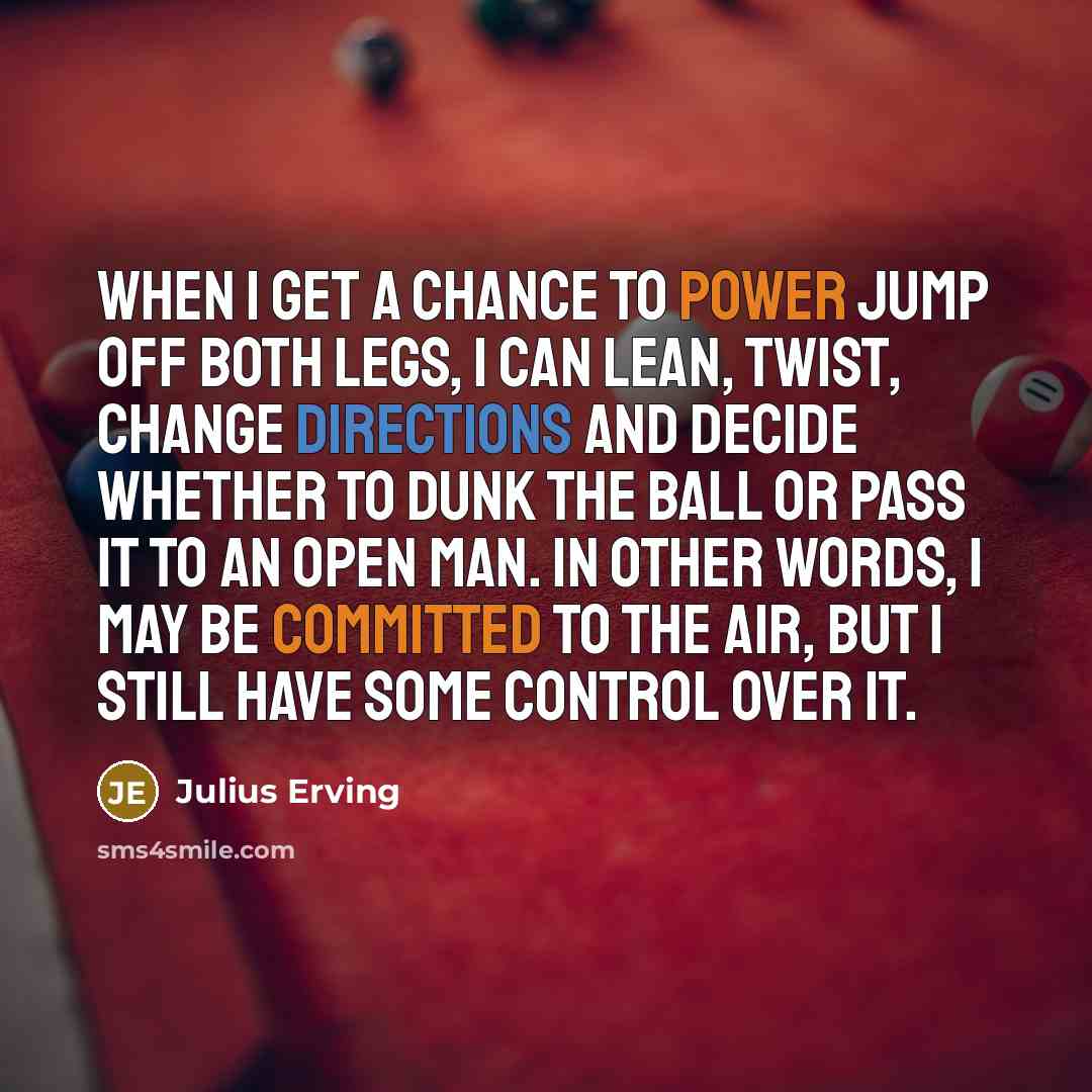 “When I get a chance to power jump off both legs, I can lean, twist, change directions and decide whether to dunk the ball or pass it to an open man. In other words, I may be committed to the air, but I still have some control over it.” quote by Julius Erving