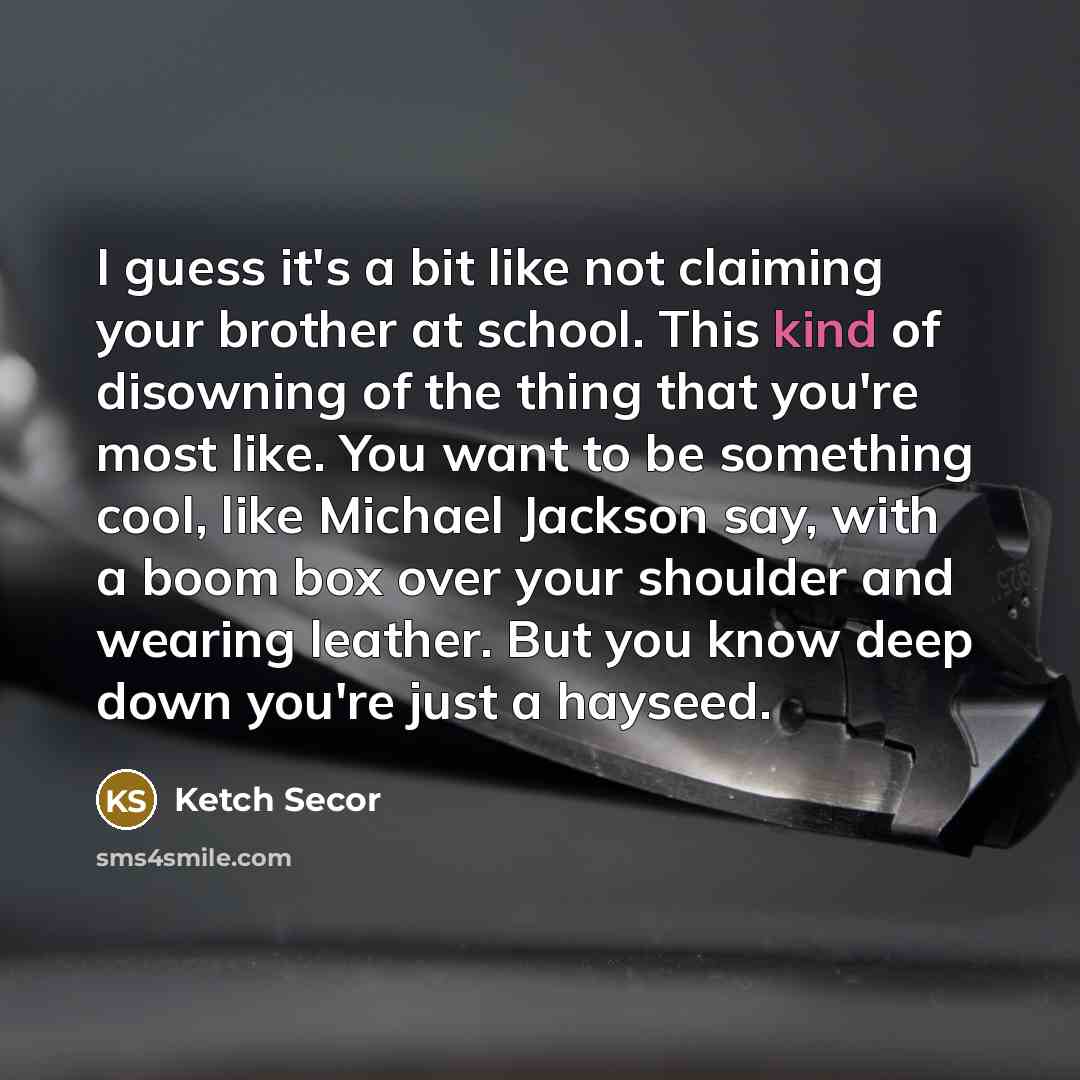 “I guess it's a bit like not claiming your brother at school. This kind of disowning of the thing that you're most like. You want to be something cool, like Michael Jackson say, with a boom box over your shoulder and wearing leather. But you know deep down you're just a hayseed.” quote by Ketch Secor