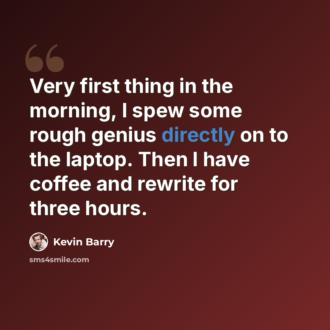 “Very first thing in the morning, I spew some rough genius directly on to the laptop. Then I have coffee and rewrite for three hours.” quote by Kevin Barry