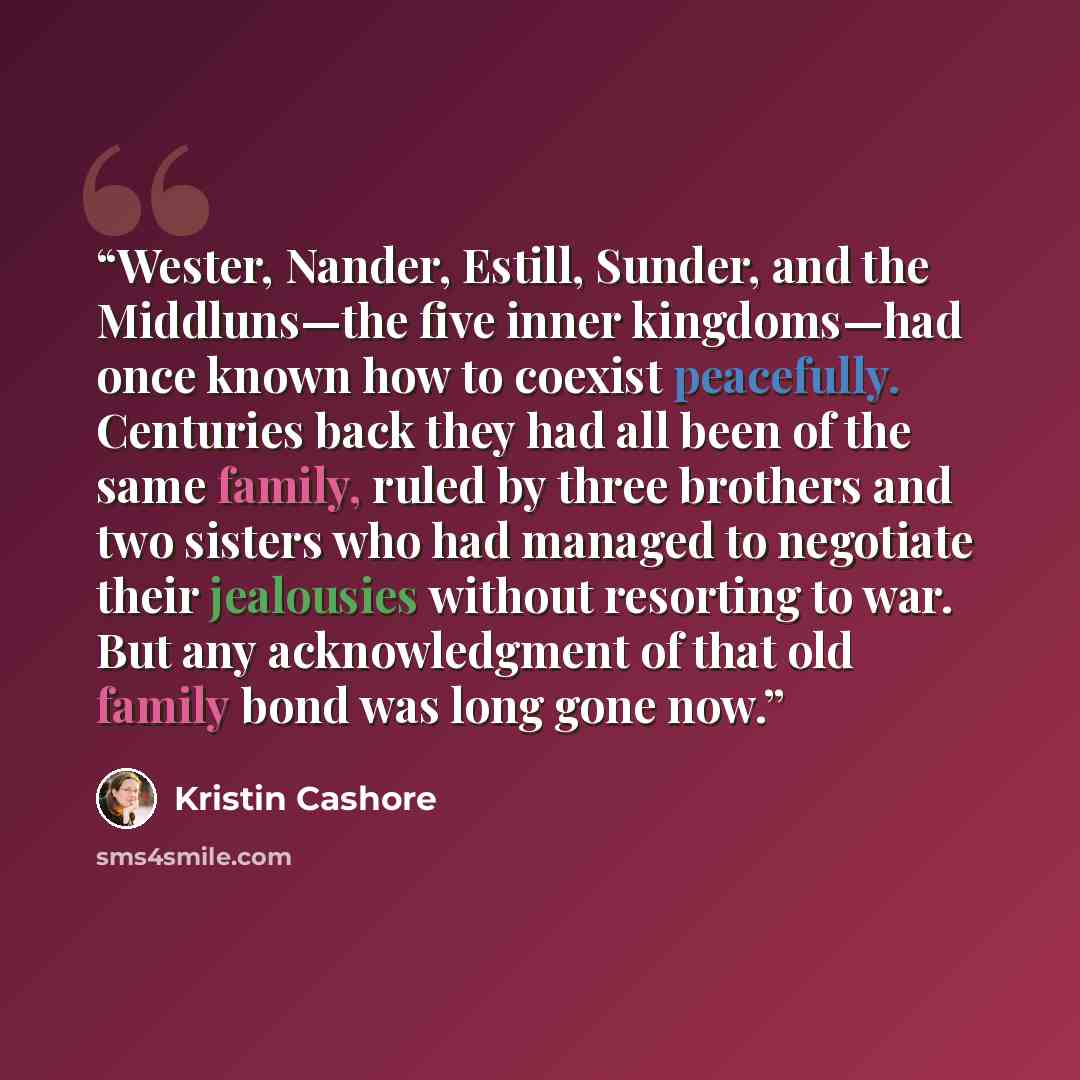 “Wester, Nander, Estill, Sunder, and the Middluns—the five inner kingdoms—had once known how to coexist peacefully. Centuries back they had all been of the same family, ruled by three brothers and two sisters who had managed to negotiate their jealousies without resorting to war. But any…” quote by Kristin Cashore