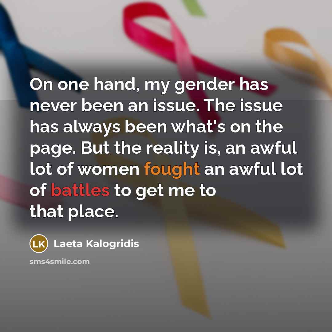 “On one hand, my gender has never been an issue. The issue has always been what's on the page. But the reality is, an awful lot of women fought an awful lot of battles to get me to that place.” quote by Laeta Kalogridis