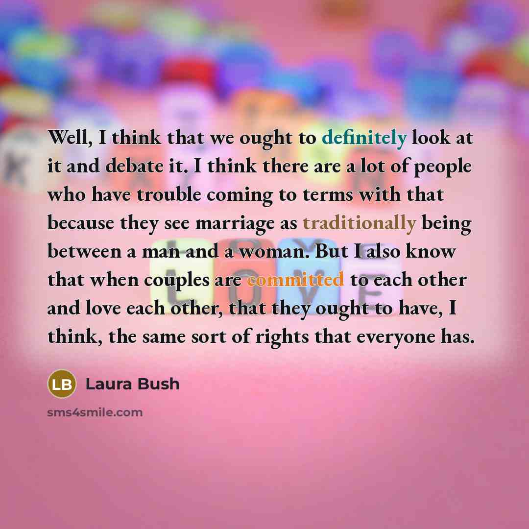 “Well, I think that we ought to definitely look at it and debate it. I think there are a lot of people who have trouble coming to terms with that because they see marriage as traditionally being between a man and a woman. But I also know that when couples are committed to each other and love each…” quote by Laura Bush
