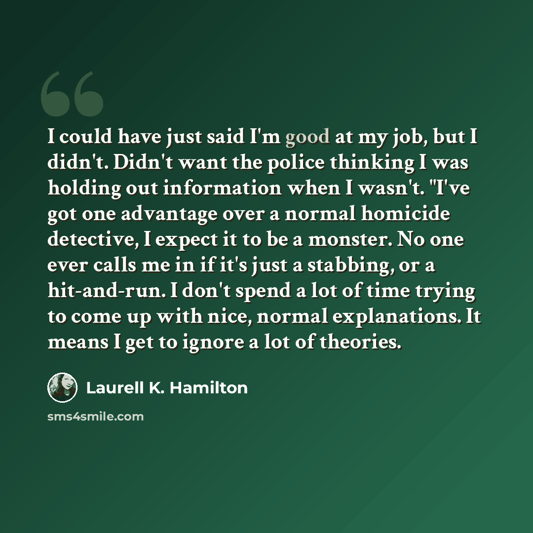 “I could have just said I'm good at my job, but I didn't. Didn't want the police thinking I was holding out information when I wasn't. "I've got one advantage over a normal homicide detective, I expect it to be a monster. No one ever calls me in if it's just a stabbing, or a hit-and-run. I don't…” quote by Laurell K. Hamilton