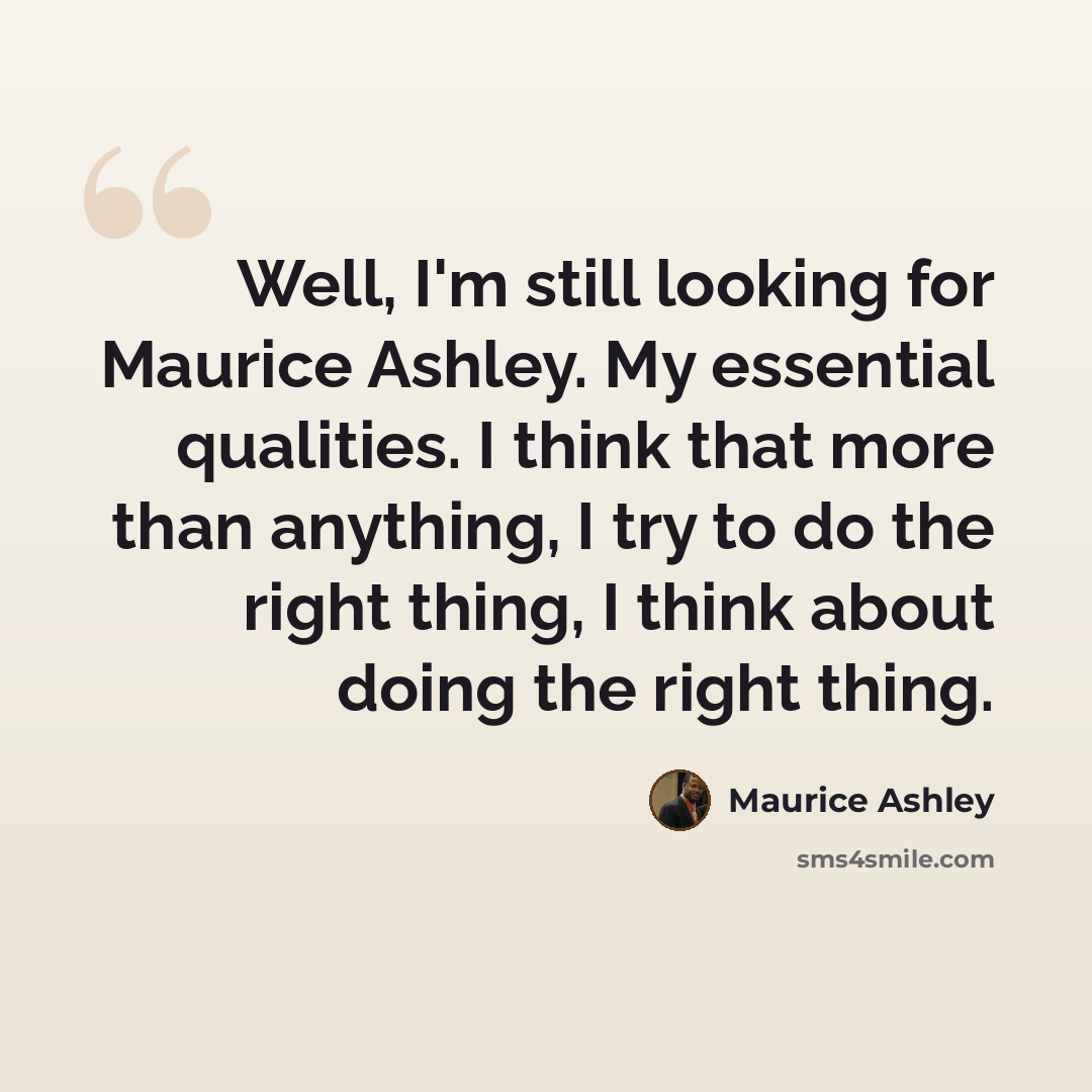 “Well, I'm still looking for Maurice Ashley. My essential qualities. I think that more than anything, I try to do the right thing, I think about doing the right thing.” quote by Maurice Ashley