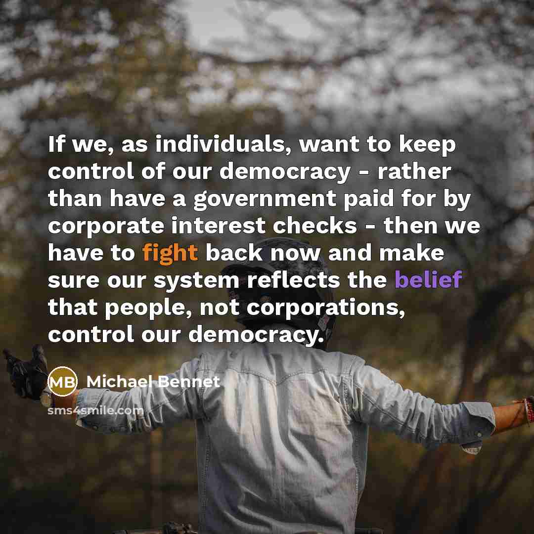 “If we, as individuals, want to keep control of our democracy - rather than have a government paid for by corporate interest checks - then we have to fight back now and make sure our system reflects the belief that people, not corporations, control our democracy.” quote by Michael Bennet