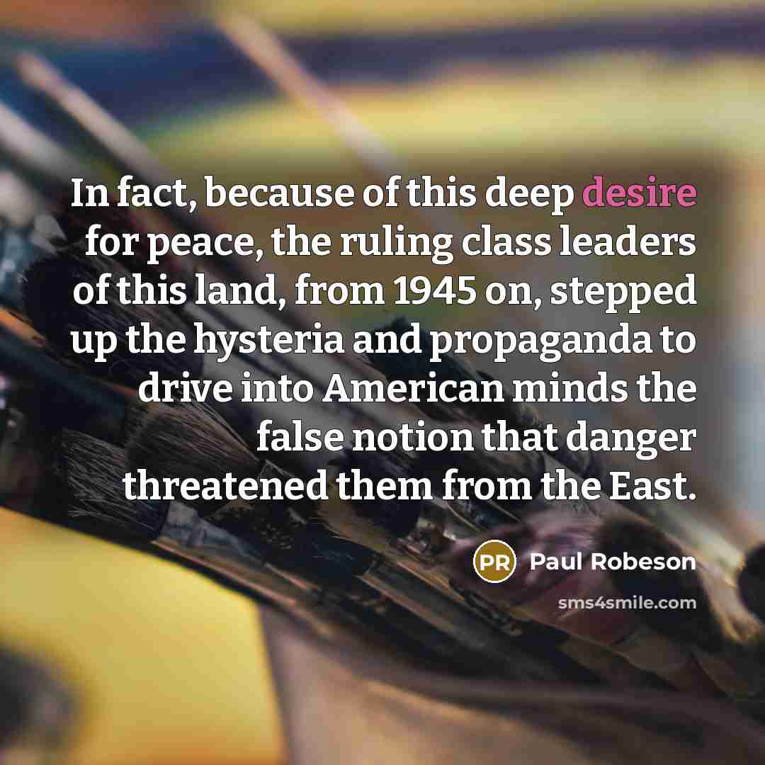 “In fact, because of this deep desire for peace, the ruling class leaders of this land, from 1945 on, stepped up the hysteria and propaganda to drive into American minds the false notion that danger threatened them from the East.” quote by Paul Robeson