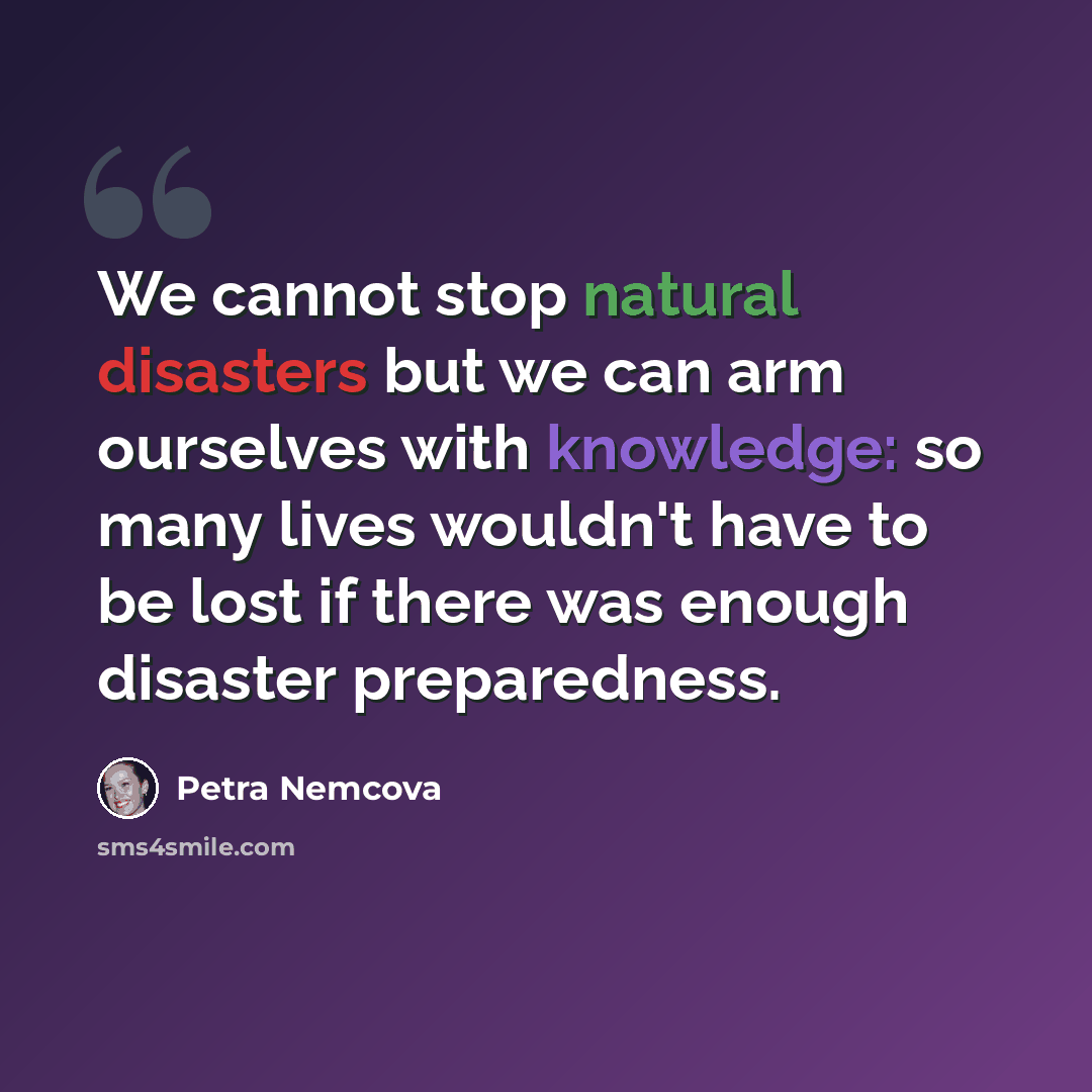 “We cannot stop natural disasters but we can arm ourselves with knowledge: so many lives wouldn't have to be lost if there was enough disaster preparedness.” quote by Petra Nemcova