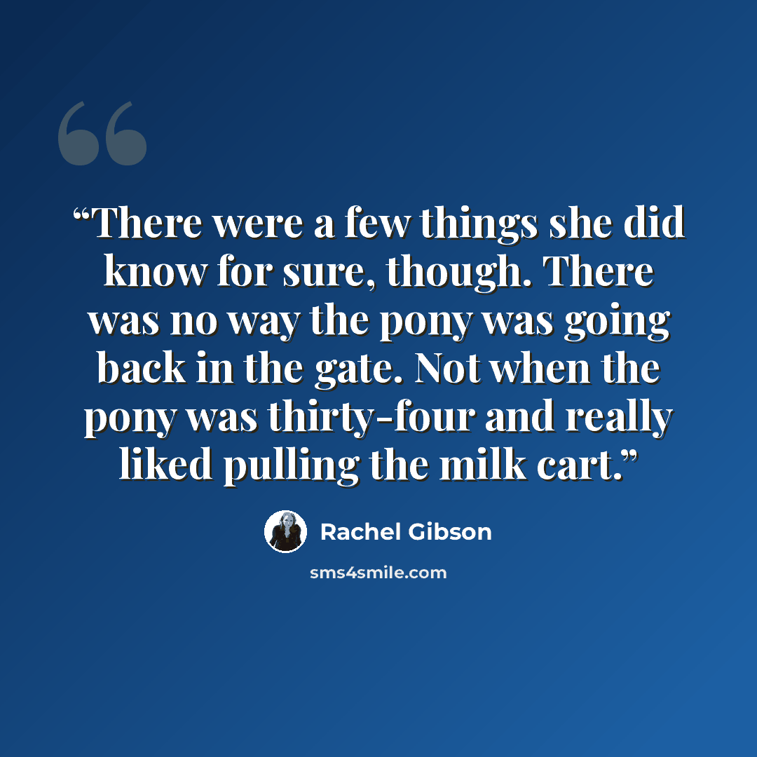 “There were a few things she did know for sure, though. There was no way the pony was going back in the gate. Not when the pony was thirty-four and really liked pulling the milk cart.” quote by Rachel Gibson
