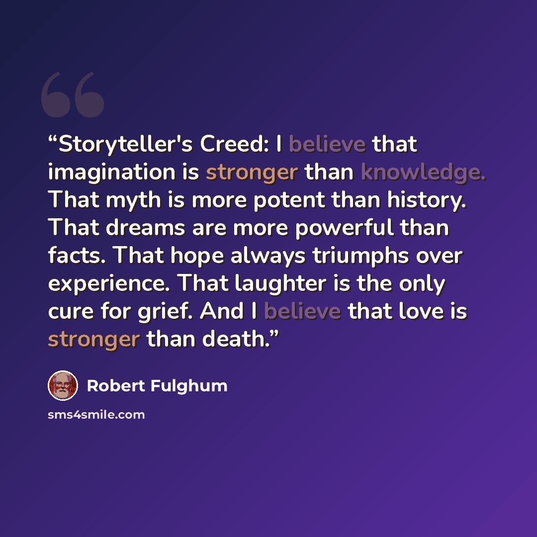 “Storyteller's Creed: I believe that imagination is stronger than knowledge. That myth is more potent than history. That dreams are more powerful than facts. That hope always triumphs over experience. That laughter is the only cure for grief. And I believe that love is stronger than death.” quote by Robert Fulghum