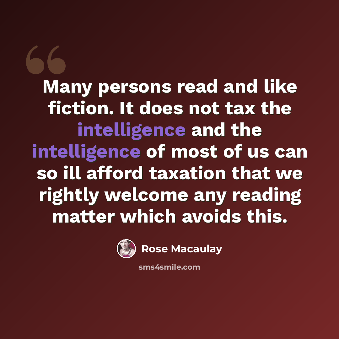 “Many persons read and like fiction. It does not tax the intelligence and the intelligence of most of us can so ill afford taxation that we rightly welcome any reading matter which avoids this.” quote by Rose Macaulay