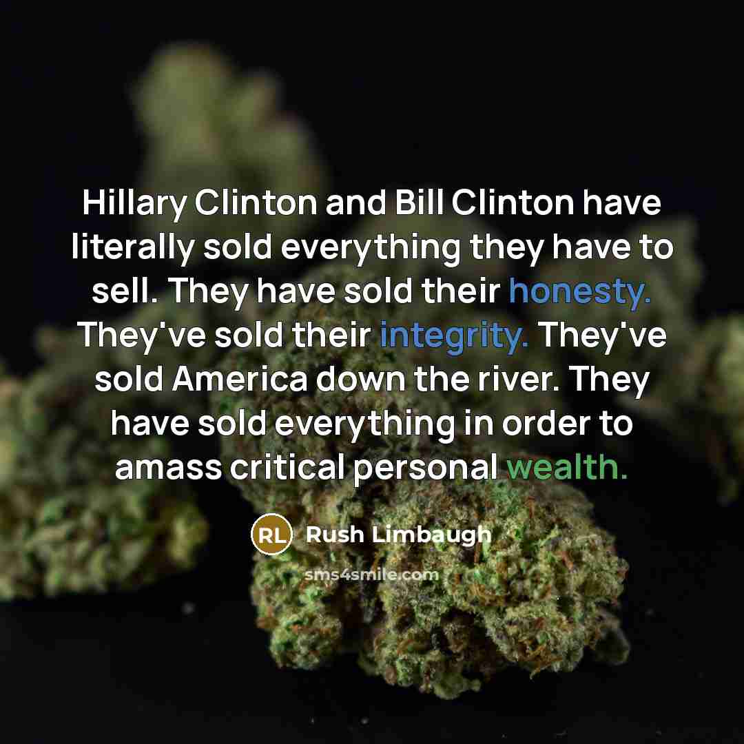 “Hillary Clinton and Bill Clinton have literally sold everything they have to sell. They have sold their honesty. They've sold their integrity. They've sold America down the river. They have sold everything in order to amass critical personal wealth.” quote by Rush Limbaugh
