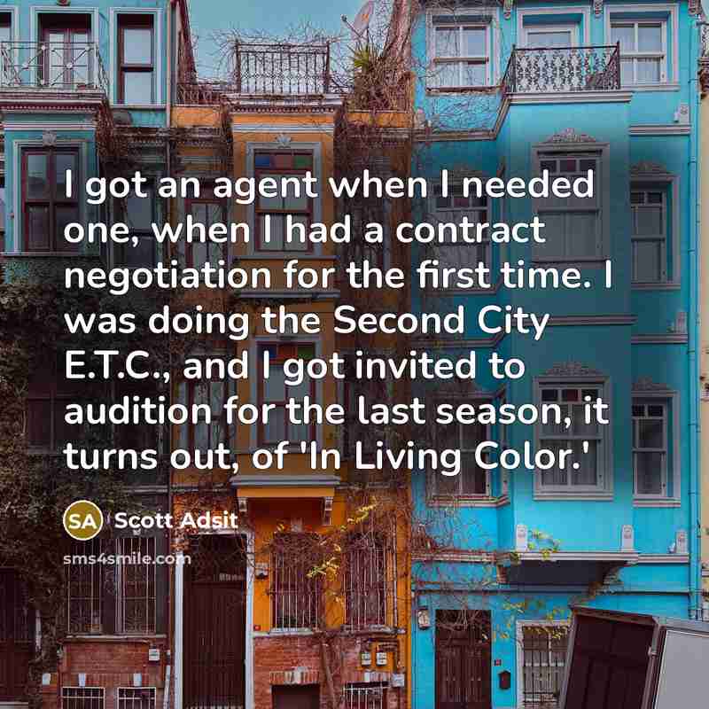“I got an agent when I needed one, when I had a contract negotiation for the first time. I was doing the Second City E.T.C., and I got invited to audition for the last season, it turns out, of 'In Living Color.'” quote by Scott Adsit