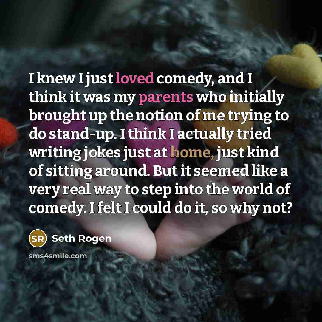 “I knew I just loved comedy, and I think it was my parents who initially brought up the notion of me trying to do stand-up. I think I actually tried writing jokes just at home, just kind of sitting around. But it seemed like a very real way to step into the world of comedy. I felt I could do it, so…” quote by Seth Rogen