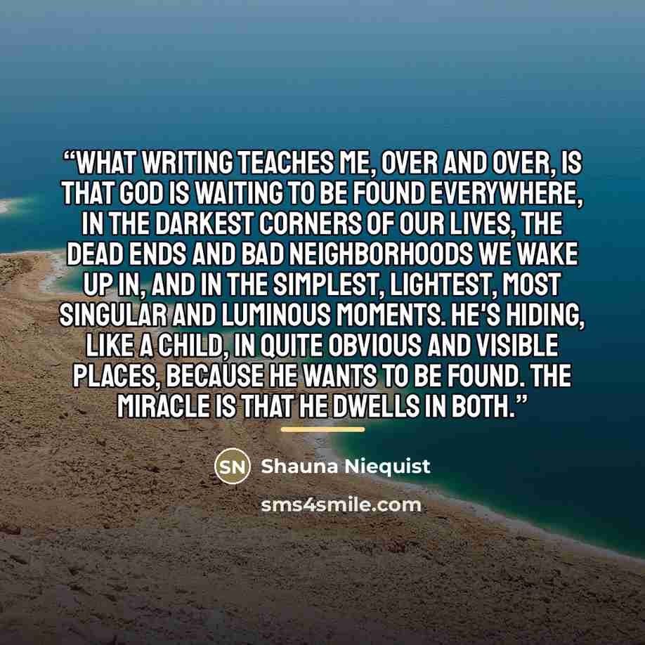 “What writing teaches me, over and over, is that God is waiting to be found everywhere, in the darkest corners of our lives, the dead ends and bad neighborhoods we wake up in, and in the simplest, lightest, most singular and luminous moments. He's hiding, like a child, in quite obvious and visible…” quote by Shauna Niequist