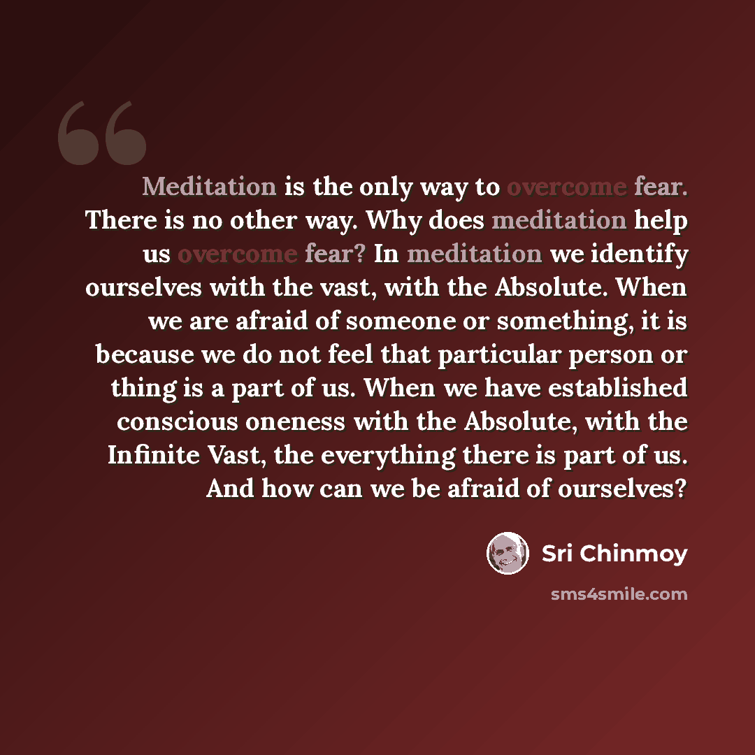 “Meditation is the only way to overcome fear. There is no other way. Why does meditation help us overcome fear? In meditation we identify ourselves with the vast, with the Absolute. When we are afraid of someone or something, it is because we do not feel that particular person or thing is a part of…” quote by Sri Chinmoy