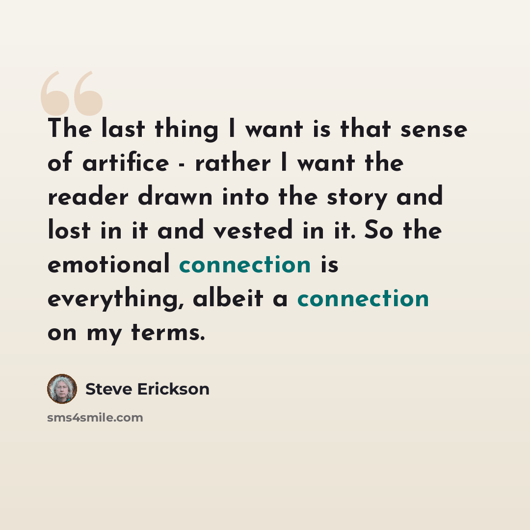 “The last thing I want is that sense of artifice - rather I want the reader drawn into the story and lost in it and vested in it. So the emotional connection is everything, albeit a connection on my terms.” quote by Steve Erickson