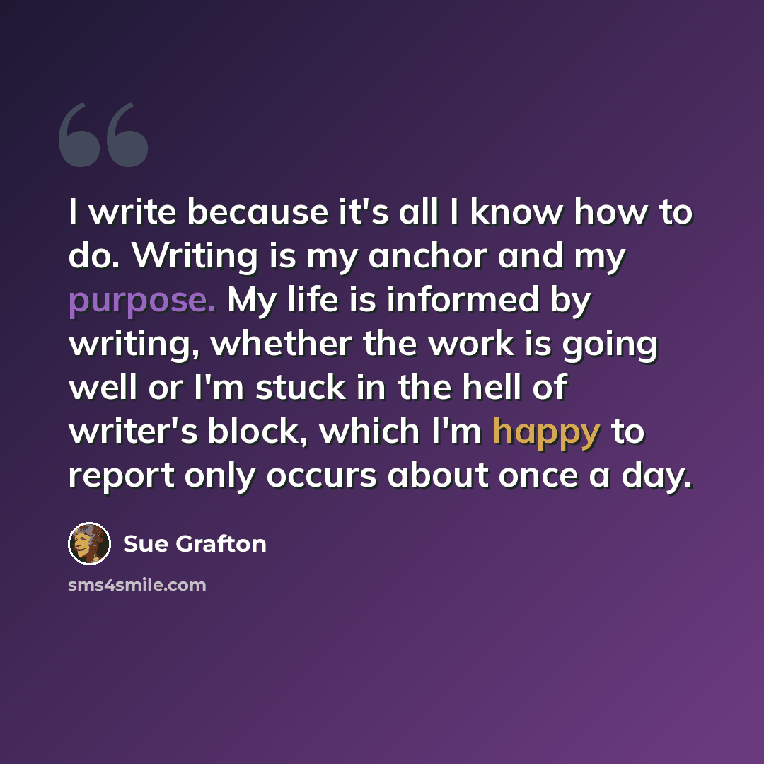 “I write because it's all I know how to do. Writing is my anchor and my purpose. My life is informed by writing, whether the work is going well or I'm stuck in the hell of writer's block, which I'm happy to report only occurs about once a day.” quote by Sue Grafton