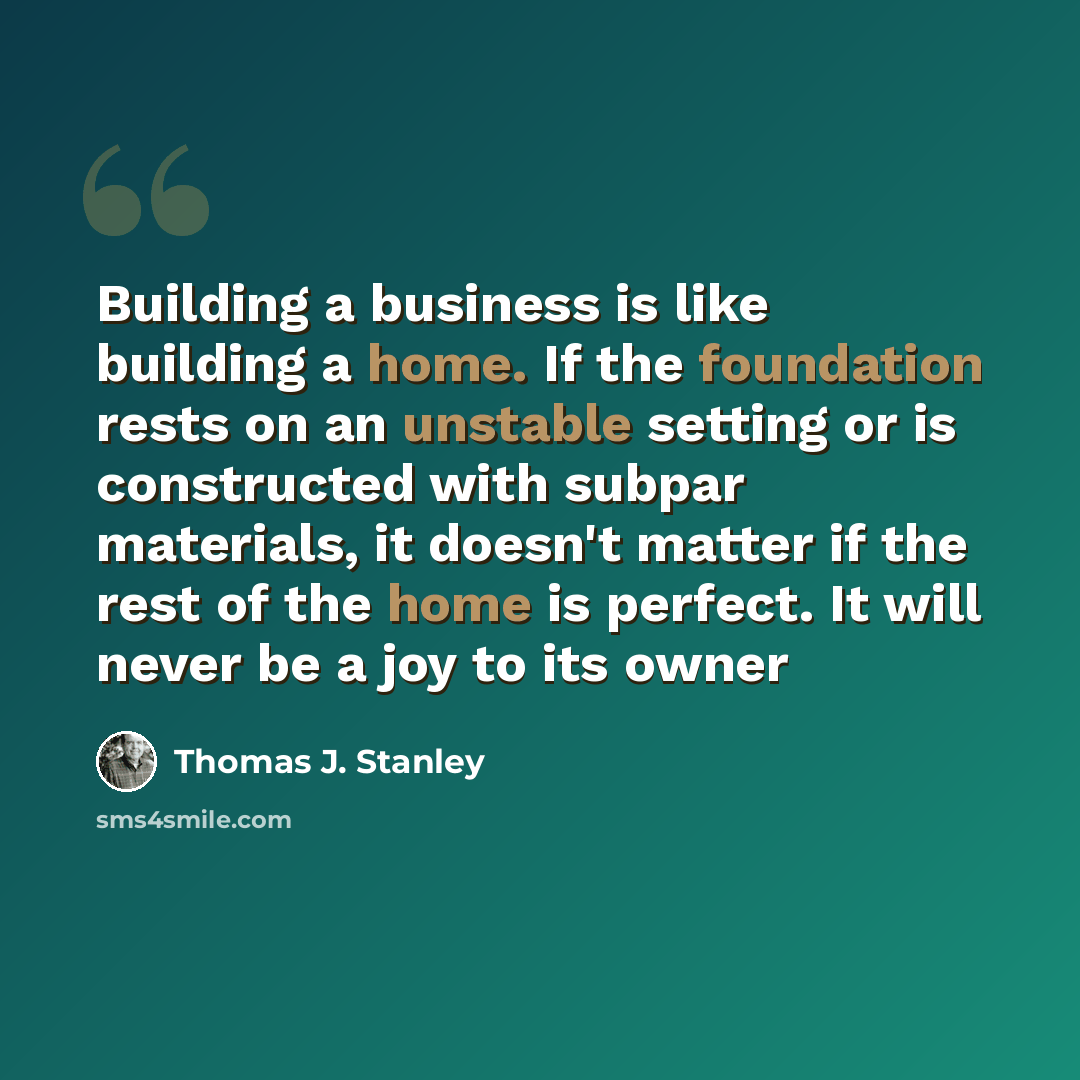 “Building a business is like building a home. If the foundation rests on an unstable setting or is constructed with subpar materials, it doesn't matter if the rest of the home is perfect. It will never be a joy to its owner” quote by Thomas J. Stanley