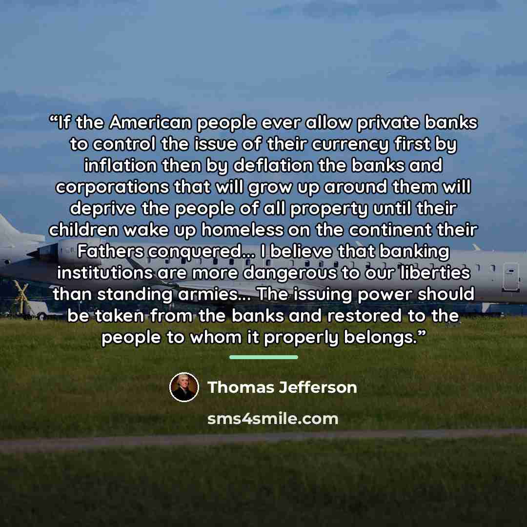 “If the American people ever allow private banks to control the issue of their currency first by inflation then by deflation the banks and corporations that will grow up around them will deprive the people of all property until their children wake up homeless on the continent their Fathers…” quote by Thomas Jefferson