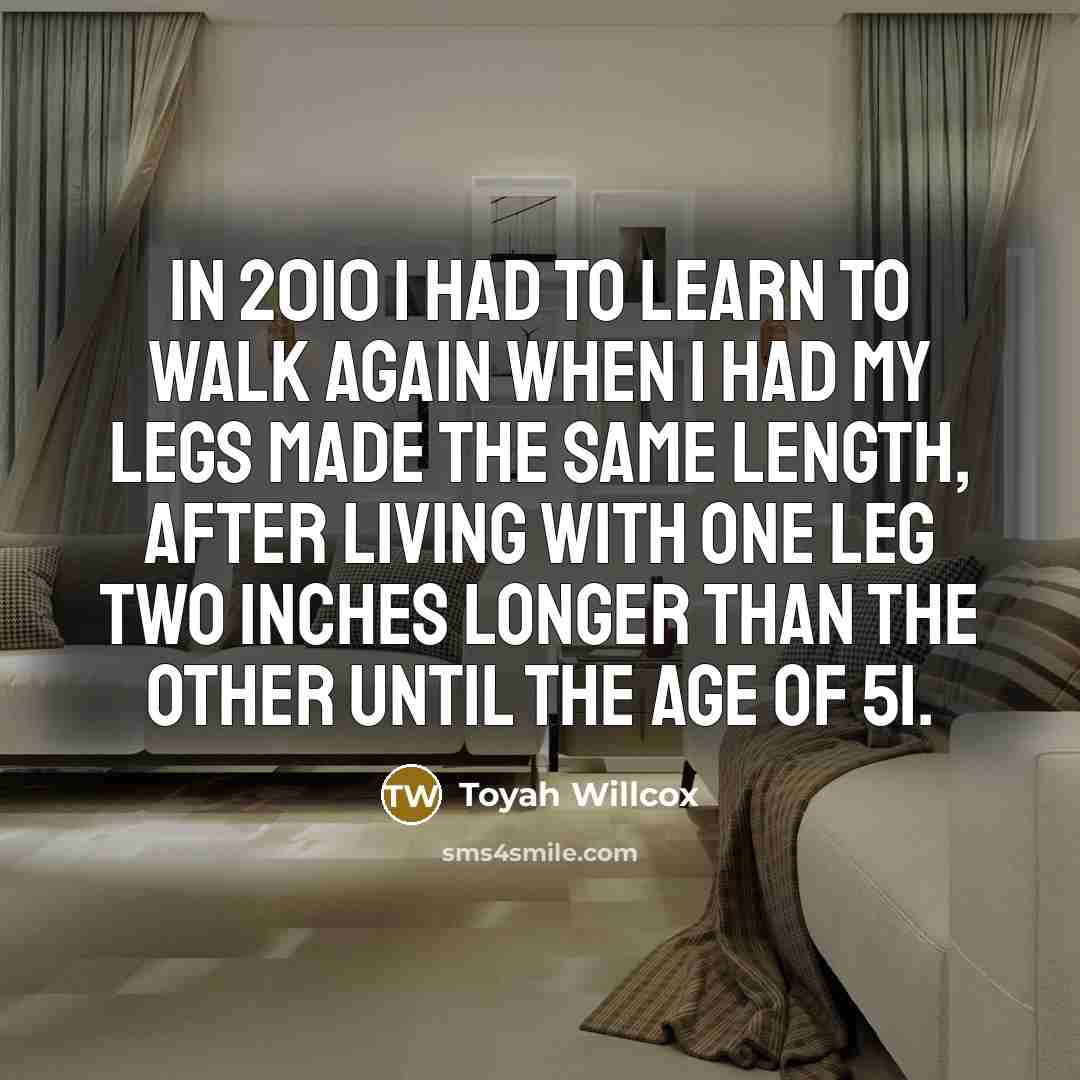 “In 2010 I had to learn to walk again when I had my legs made the same length, after living with one leg two inches longer than the other until the age of 51.” quote by Toyah Willcox