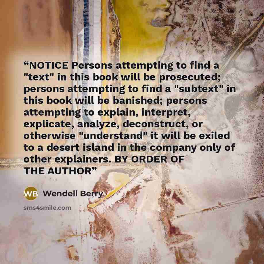 “NOTICE Persons attempting to find a "text" in this book will be prosecuted; persons attempting to find a "subtext" in this book will be banished; persons attempting to explain, interpret, explicate, analyze, deconstruct, or otherwise "understand" it will be exiled to a desert island in the company…” quote by Wendell Berry