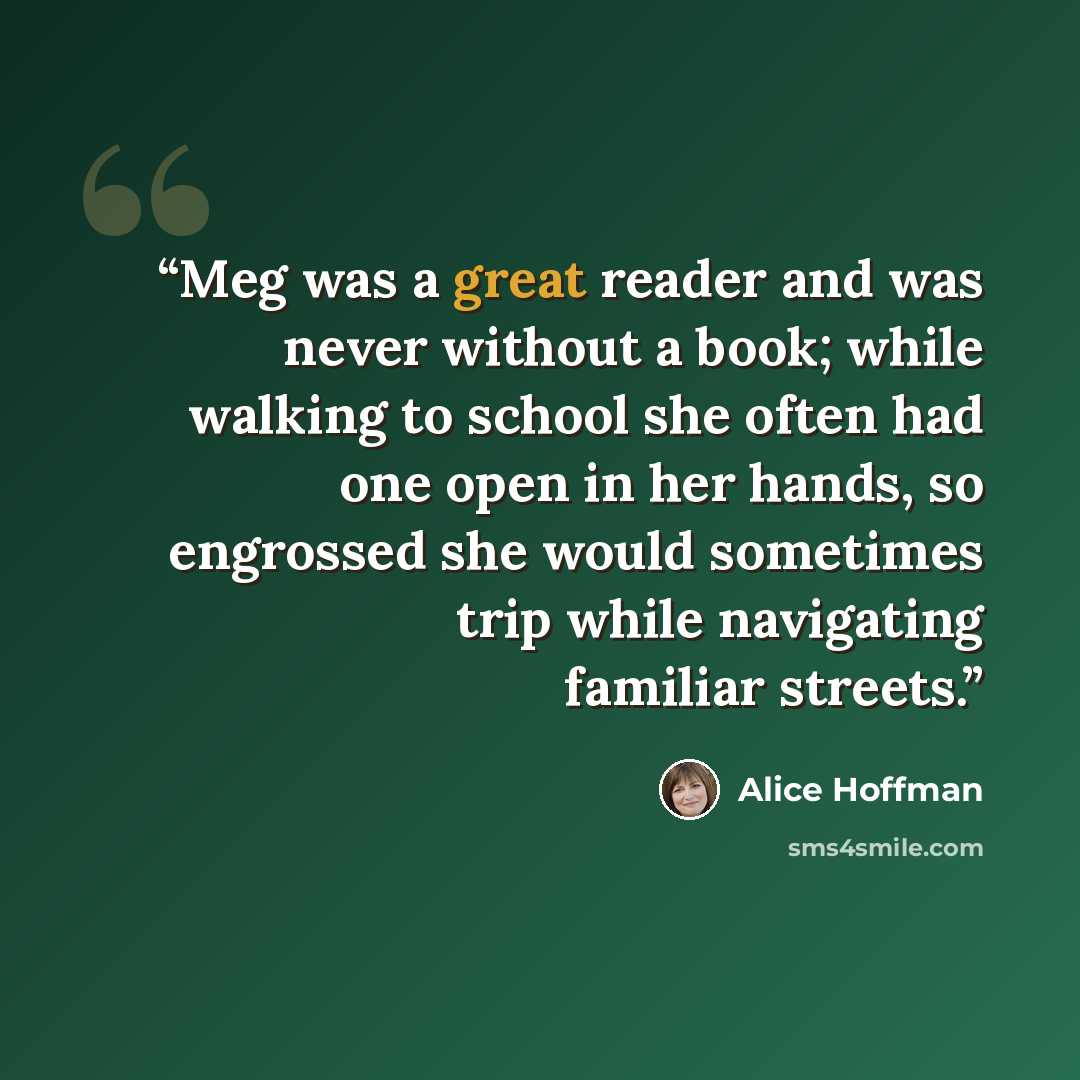 “Meg was a great reader and was never without a book; while walking to school she often had one open in her hands, so engrossed she would sometimes trip while navigating familiar streets.” quote by Alice Hoffman