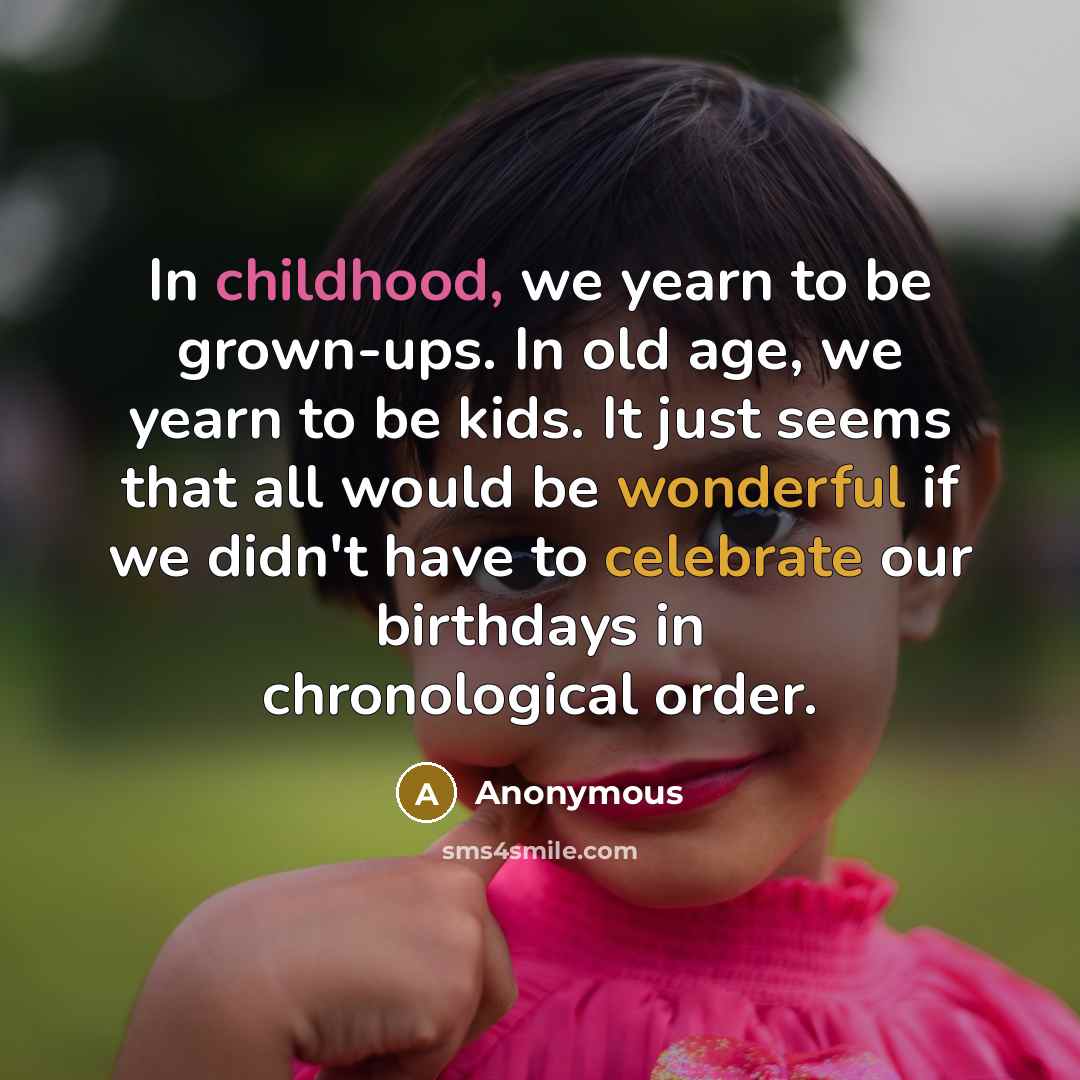 “In childhood, we yearn to be grown-ups. In old age, we yearn to be kids. It just seems that all would be wonderful if we didn't have to celebrate our birthdays in chronological order.” quote by Anonymous
