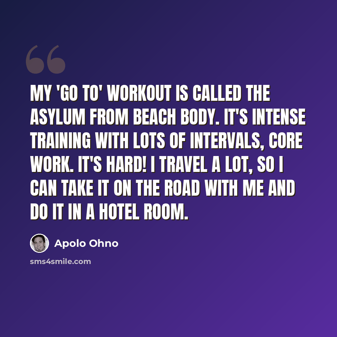 “My 'go to' workout is called the Asylum from Beach Body. It's intense training with lots of intervals, core work. It's hard! I travel a lot, so I can take it on the road with me and do it in a hotel room.” quote by Apolo Ohno