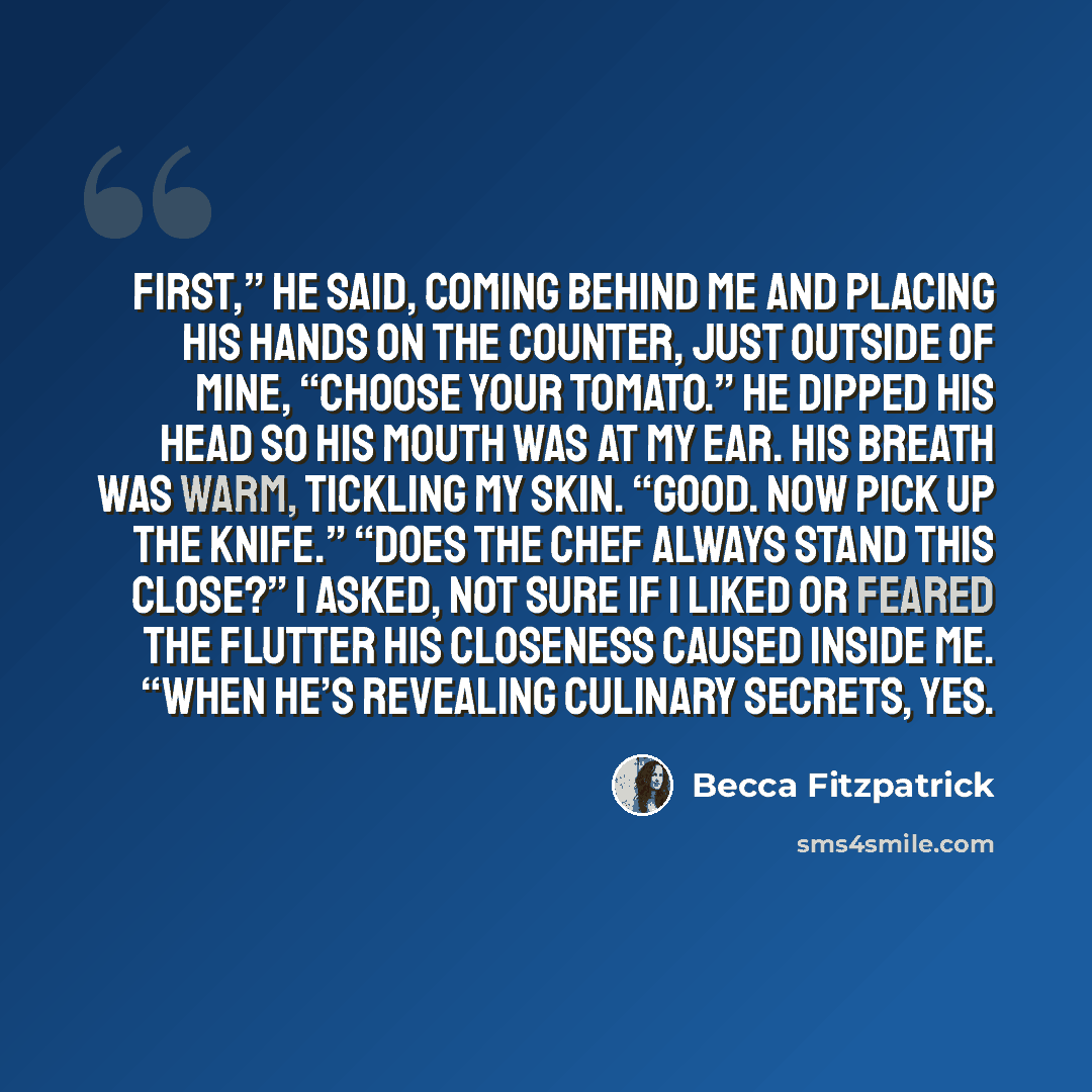 “First,” he said, coming behind me and placing his hands on the counter, just outside of mine, “choose your tomato.” He dipped his head so his mouth was at my ear. His breath was warm, tickling my skin. “Good. Now pick up the knife.” “Does the chef always stand this close?” I asked, not sure if I…” quote by Becca Fitzpatrick
