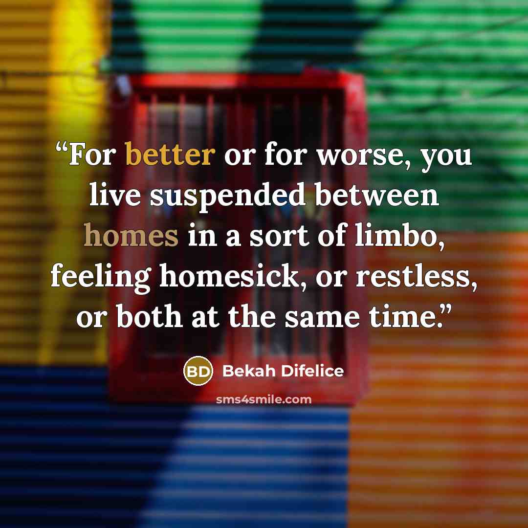 “For better or for worse, you live suspended between homes in a sort of limbo, feeling homesick, or restless, or both at the same time.” quote by Bekah Difelice
