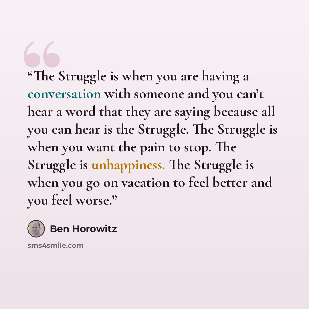 “The Struggle is when you are having a conversation with someone and you can’t hear a word that they are saying because all you can hear is the Struggle. The Struggle is when you want the pain to stop. The Struggle is unhappiness. The Struggle is when you go on vacation to feel better and you feel…” quote by Ben Horowitz