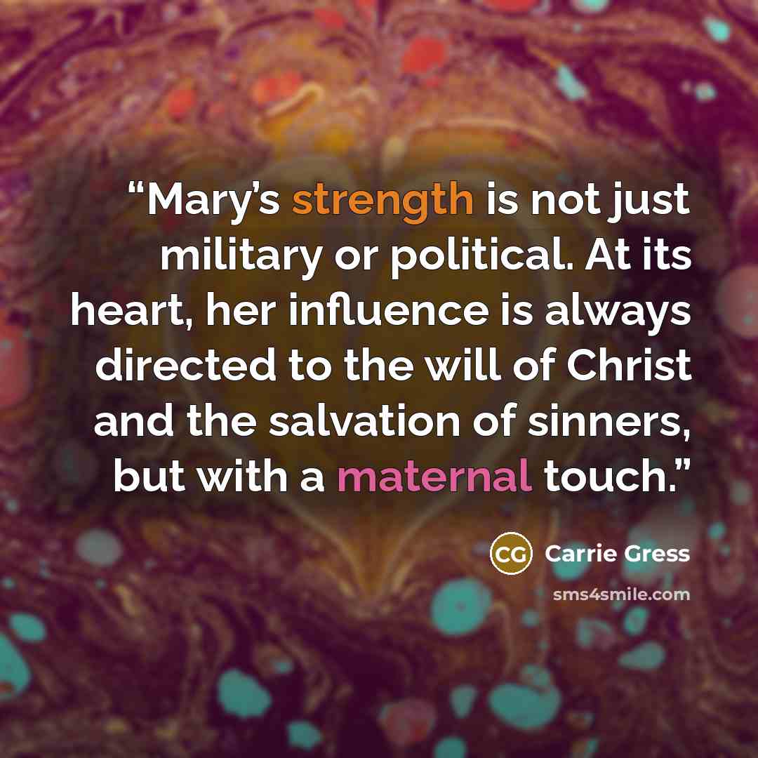 “Mary’s strength is not just military or political. At its heart, her influence is always directed to the will of Christ and the salvation of sinners, but with a maternal touch.” quote by Carrie Gress