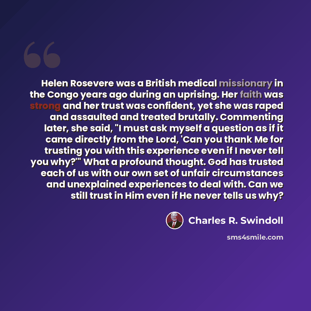 “Helen Rosevere was a British medical missionary in the Congo years ago during an uprising. Her faith was strong and her trust was confident, yet she was raped and assaulted and treated brutally. Commenting later, she said, "I must ask myself a question as if it came directly from the Lord, 'Can…” quote by Charles R. Swindoll