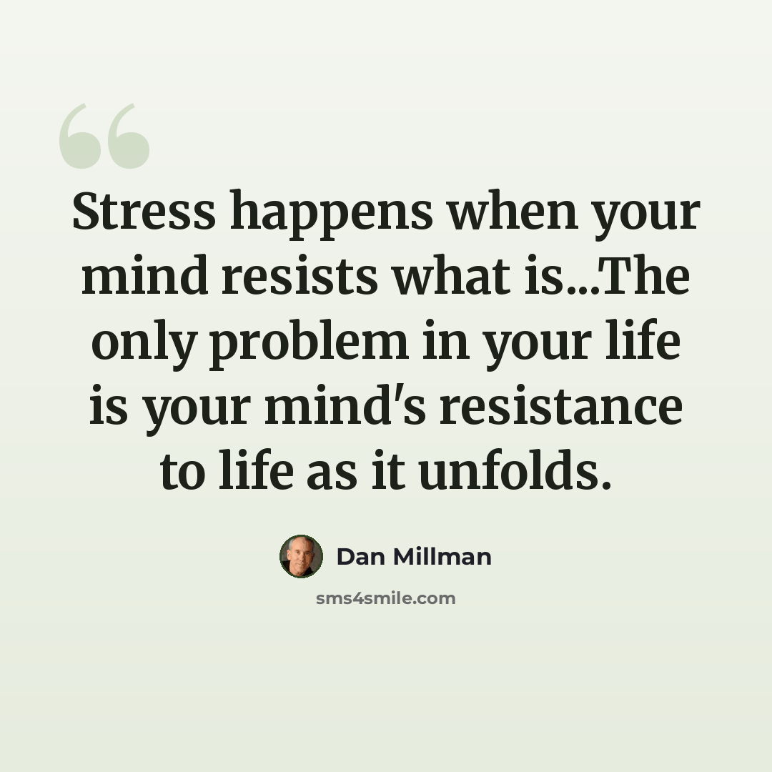 “Stress happens when your mind resists what is...The only problem in your life is your mind's resistance to life as it unfolds.” quote by Dan Millman