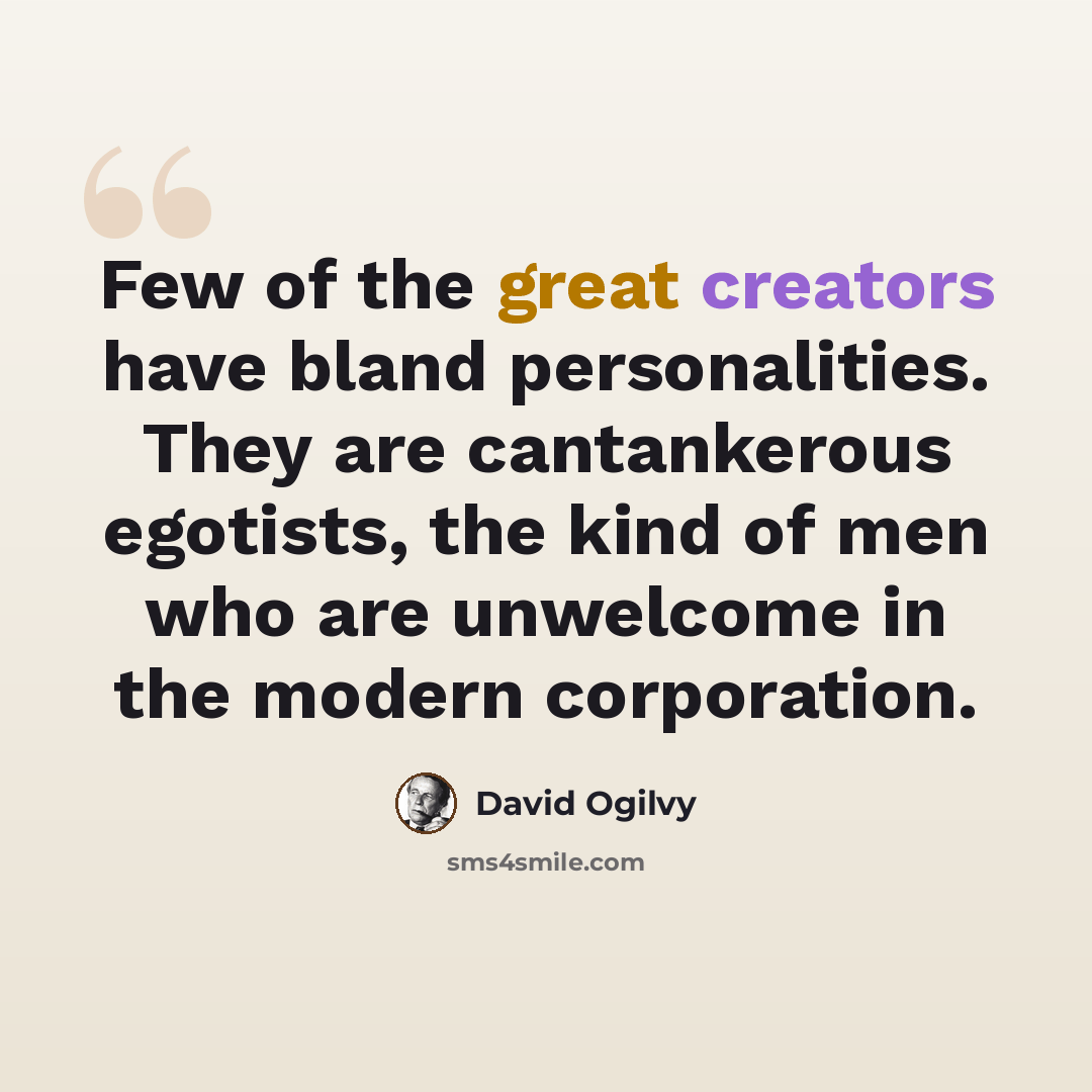 “Few of the great creators have bland personalities. They are cantankerous egotists, the kind of men who are unwelcome in the modern corporation.” quote by David Ogilvy