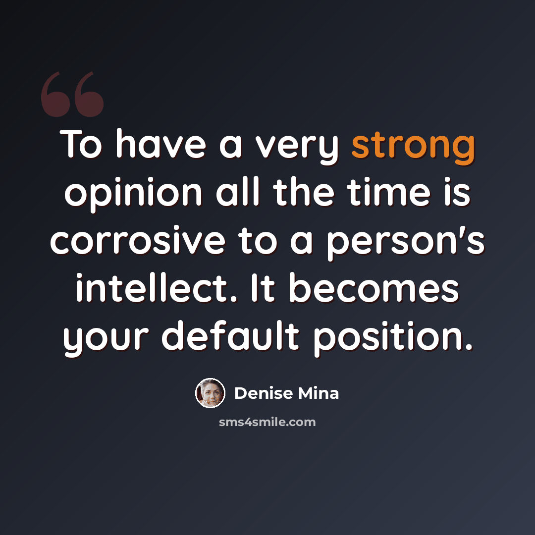 “To have a very strong opinion all the time is corrosive to a person's intellect. It becomes your default position.” quote by Denise Mina