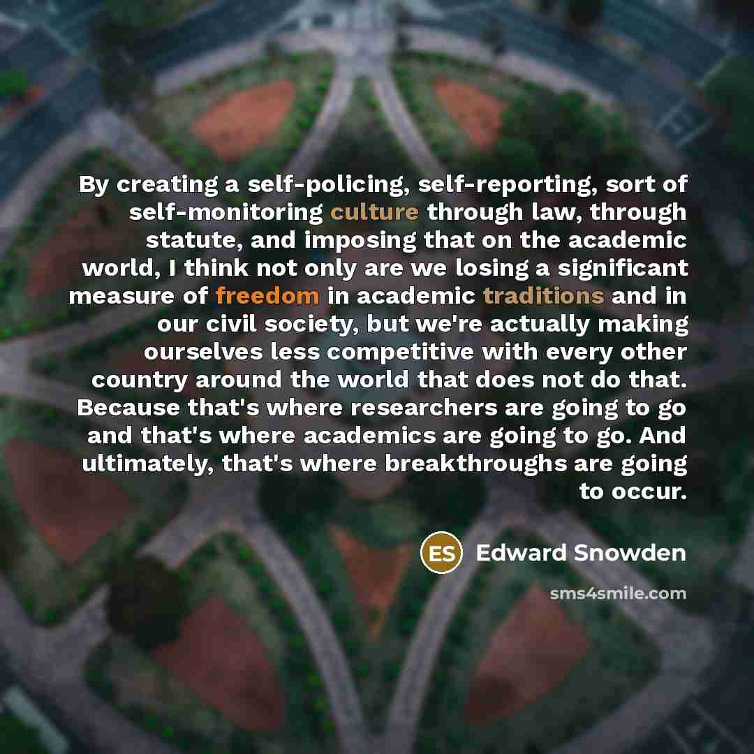 “By creating a self-policing, self-reporting, sort of self-monitoring culture through law, through statute, and imposing that on the academic world, I think not only are we losing a significant measure of freedom in academic traditions and in our civil society, but we're actually making ourselves…” quote by Edward Snowden