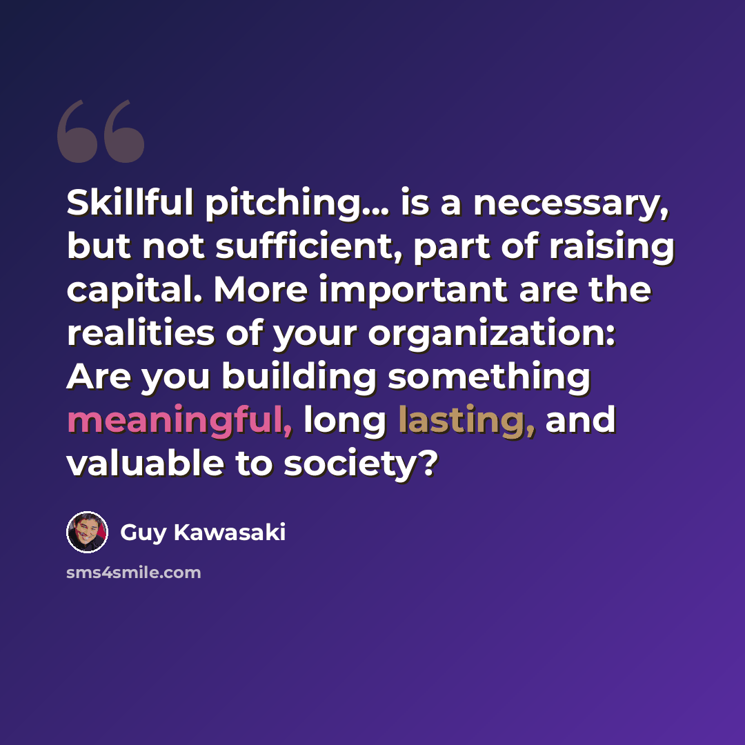 “Skillful pitching... is a necessary, but not sufficient, part of raising capital. More important are the realities of your organization: Are you building something meaningful, long lasting, and valuable to society?” quote by Guy Kawasaki