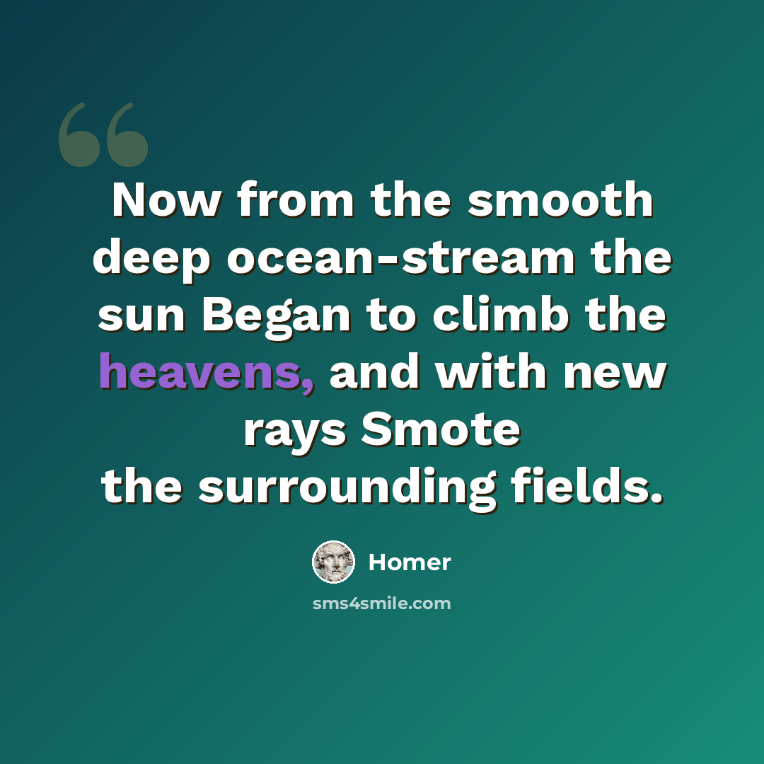 “Now from the smooth deep ocean-stream the sun Began to climb the heavens, and with new rays Smote the surrounding fields.” quote by Homer