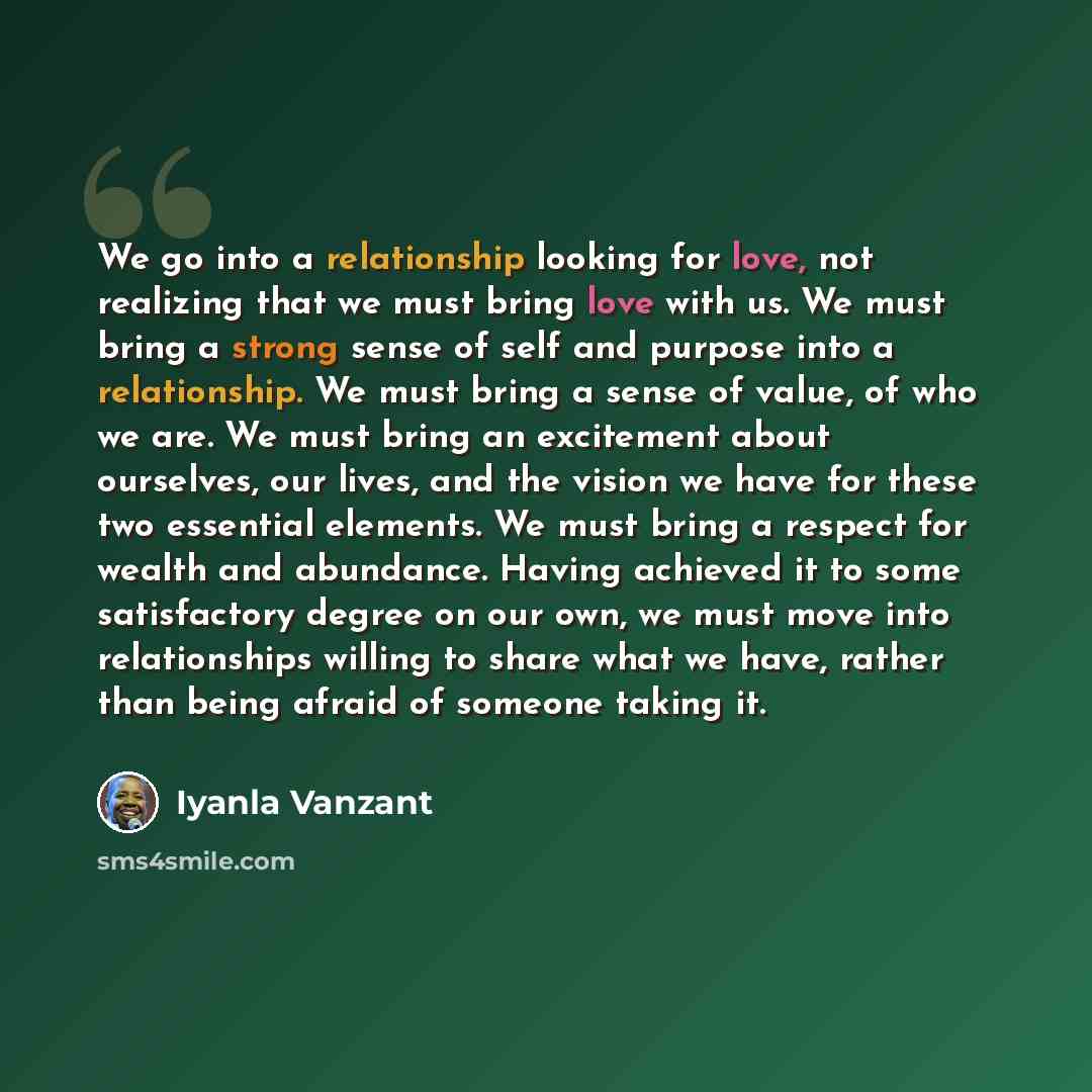 “We go into a relationship looking for love, not realizing that we must bring love with us. We must bring a strong sense of self and purpose into a relationship. We must bring a sense of value, of who we are. We must bring an excitement about ourselves, our lives, and the vision we have for these…” quote by Iyanla Vanzant