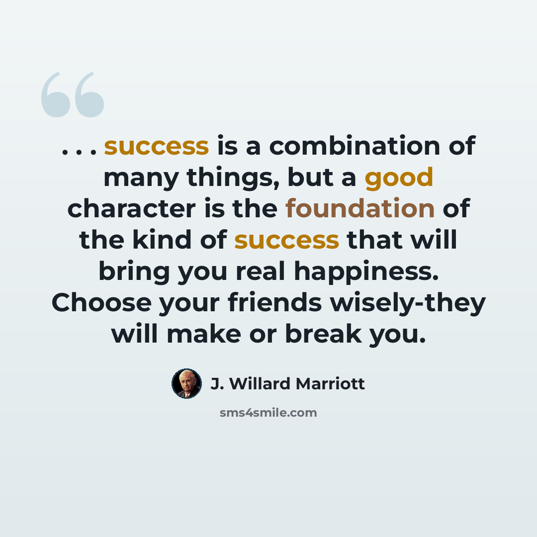 “. . . success is a combination of many things, but a good character is the foundation of the kind of success that will bring you real happiness. Choose your friends wisely-they will make or break you.” quote by J. Willard Marriott