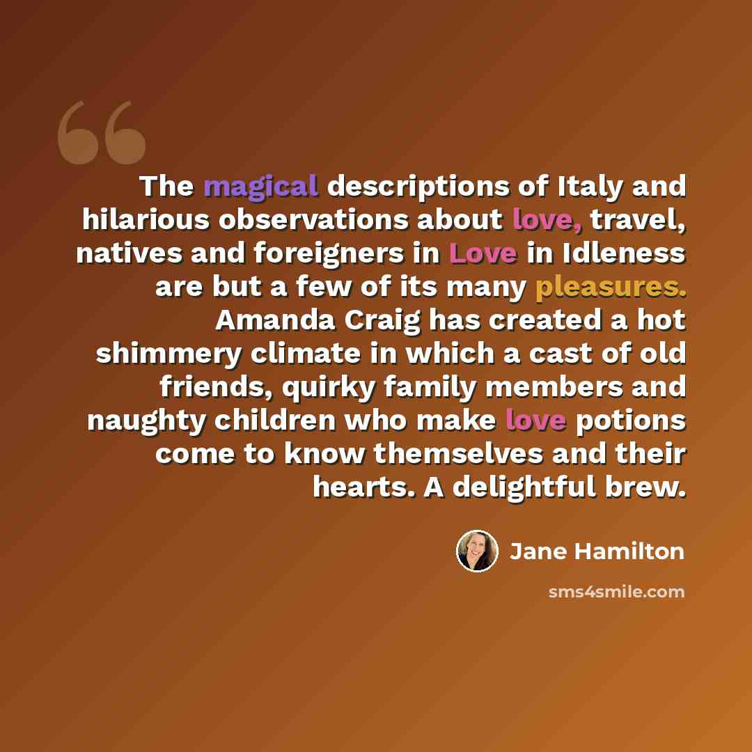 “The magical descriptions of Italy and hilarious observations about love, travel, natives and foreigners in Love in Idleness are but a few of its many pleasures. Amanda Craig has created a hot shimmery climate in which a cast of old friends, quirky family members and naughty children who make love…” quote by Jane Hamilton