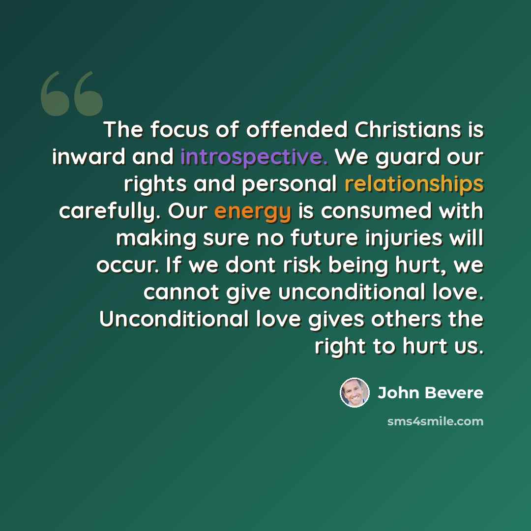 “The focus of offended Christians is inward and introspective. We guard our rights and personal relationships carefully. Our energy is consumed with making sure no future injuries will occur. If we dont risk being hurt, we cannot give unconditional love. Unconditional love gives others the right to…” quote by John Bevere