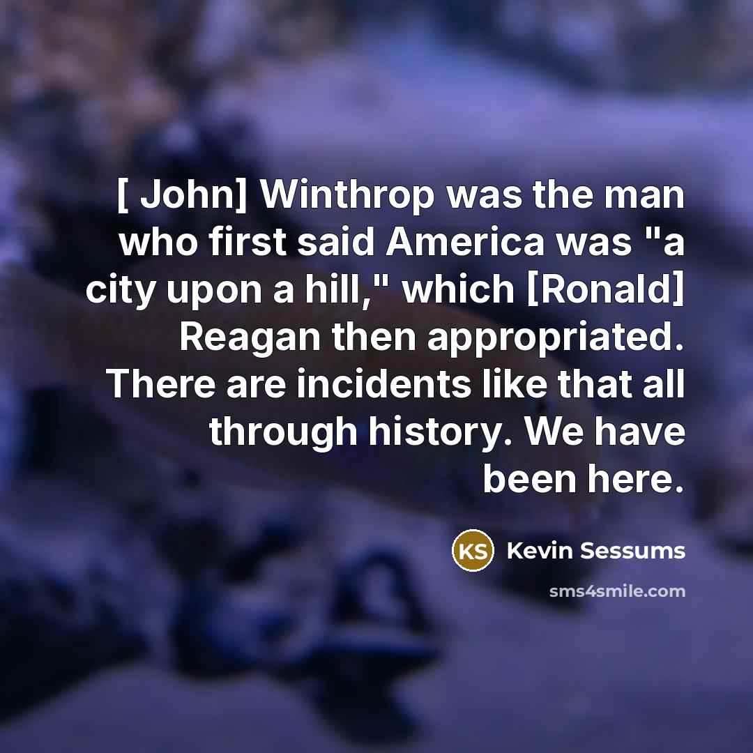 “[ John] Winthrop was the man who first said America was "a city upon a hill," which [Ronald] Reagan then appropriated. There are incidents like that all through history. We have been here.” quote by Kevin Sessums