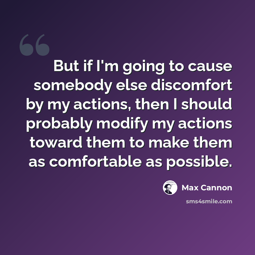 “But if I'm going to cause somebody else discomfort by my actions, then I should probably modify my actions toward them to make them as comfortable as possible.” quote by Max Cannon