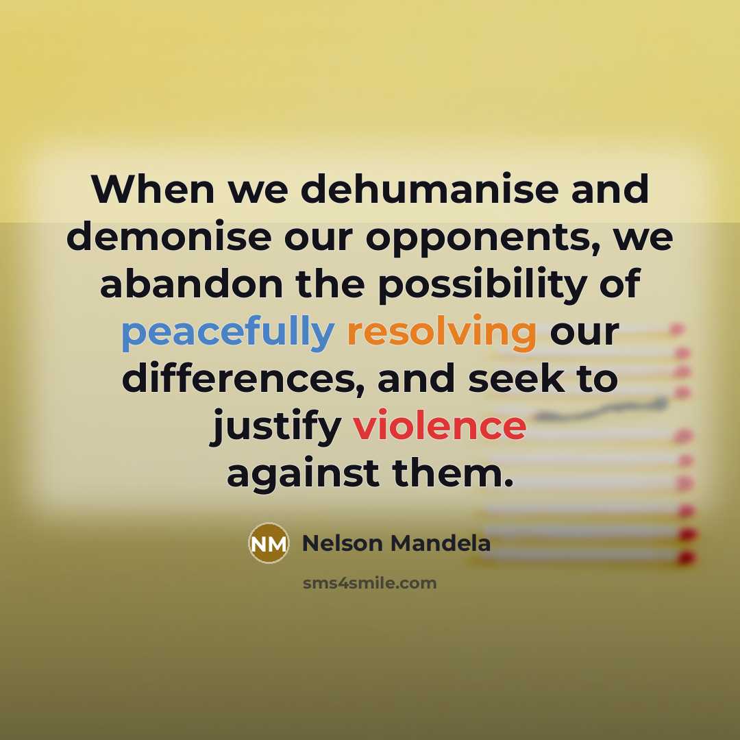 “When we dehumanise and demonise our opponents, we abandon the possibility of peacefully resolving our differences, and seek to justify violence against them.” quote by Nelson Mandela