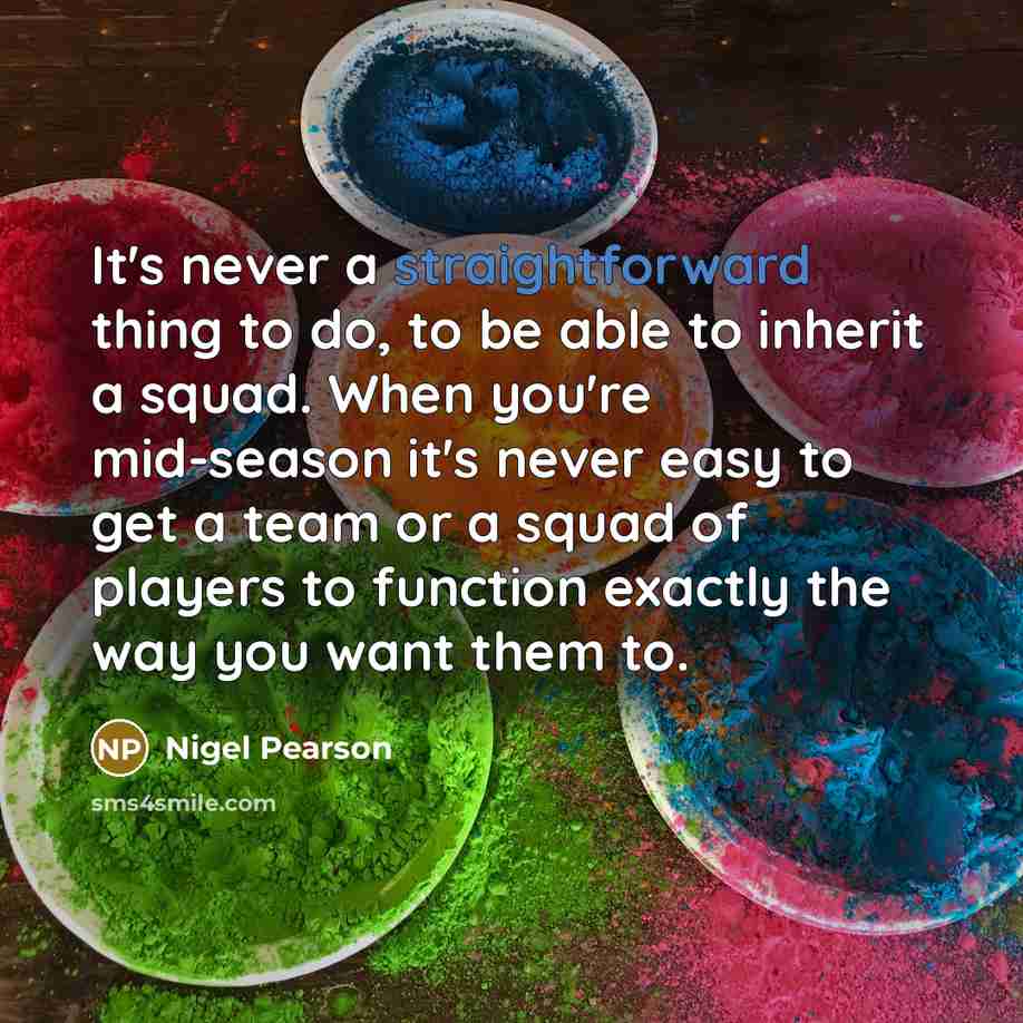 “It's never a straightforward thing to do, to be able to inherit a squad. When you're mid-season it's never easy to get a team or a squad of players to function exactly the way you want them to.” quote by Nigel Pearson