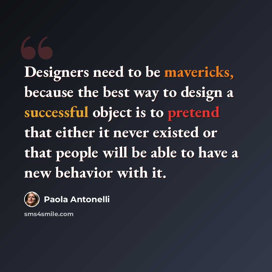 “Designers need to be mavericks, because the best way to design a successful object is to pretend that either it never existed or that people will be able to have a new behavior with it.” quote by Paola Antonelli