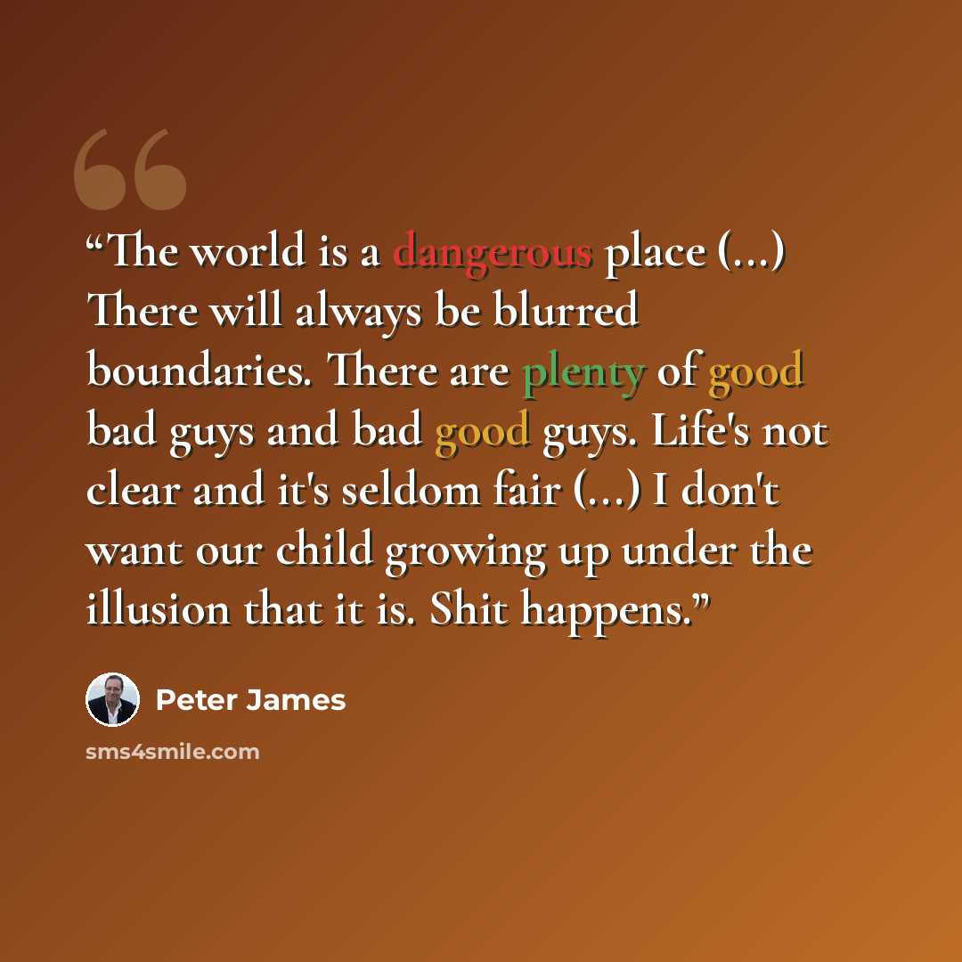 “The world is a dangerous place (...) There will always be blurred boundaries. There are plenty of good bad guys and bad good guys. Life's not clear and it's seldom fair (...) I don't want our child growing up under the illusion that it is. Shit happens.” quote by Peter James