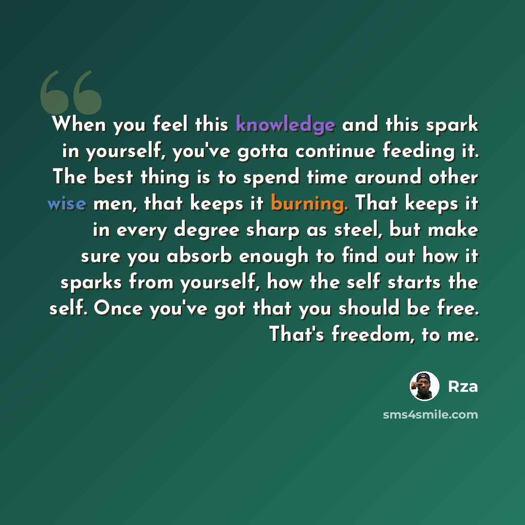 “When you feel this knowledge and this spark in yourself, you've gotta continue feeding it. The best thing is to spend time around other wise men, that keeps it burning. That keeps it in every degree sharp as steel, but make sure you absorb enough to find out how it sparks from yourself, how the…” quote by RZA